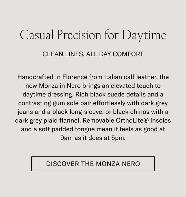Casual Precision for Daytime CLEAN LINES, ALL DAY COMFORT Handcrafted in Florence from Italian calf leather, the new Monza in Nero brings an elevated touch to daytime dressing. Rich black suede details and a contrasting gum sole pair effortlessly with dark grey jeans and a black long-sleeve, or black chinos with a dark grey plaid flannel. Removable OrthoLite® insoles and a soft padded tongue mean it feels as good at 9am as it does at 5pm. [DISCOVER THE MONZA NERO]