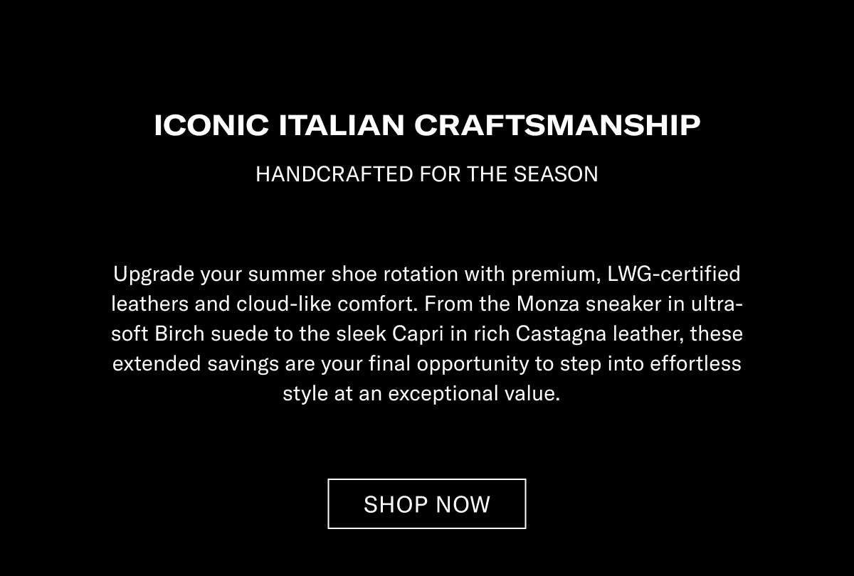 ICONIC ITALIAN CRAFTSMANSHIP HANDCRAFTED FOR THE SEASON  Upgrade your summer shoe rotation with premium, LWG-certified leathers and cloud-like comfort. From the Monza sneaker in ultra-soft Earth suede to the sleek Capri in rich Castagna leather, these extended savings are your final opportunity to step into effortless style at an exceptional value.  [SHOP NOW]
