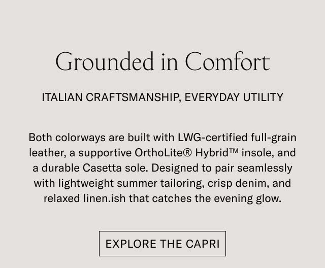 Grounded in Comfort ITALIAN CRAFTSMANSHIP, EVERYDAY UTILITY Both colorways are built with LWG-certified full-grain leather, a supportive OrthoLite® Hybrid™ insole, and a durable Casetta sole. Designed to pair seamlessly with lightweight summer tailoring, crisp denim, and relaxed linen.ish that catches the evening glow. [EXPLORE THE CAPRI]