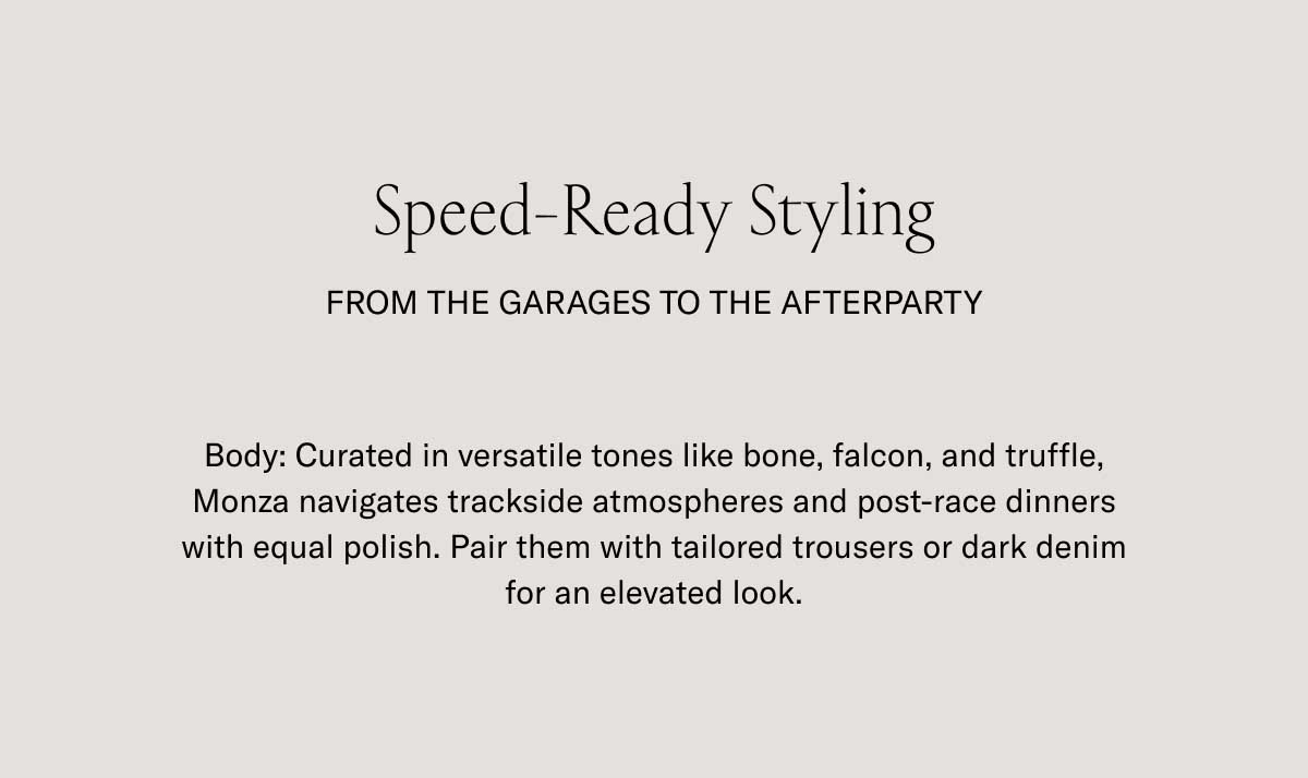 Speed-Ready Styling  FROM THE GARAGES TO THE AFTERPARTY  Body: Curated in versatile tones like bone, falcon, and truffle, Monza navigates trackside atmospheres and post-race dinners with equal polish. Pair them with tailored trousers or dark denim for an elevated look.