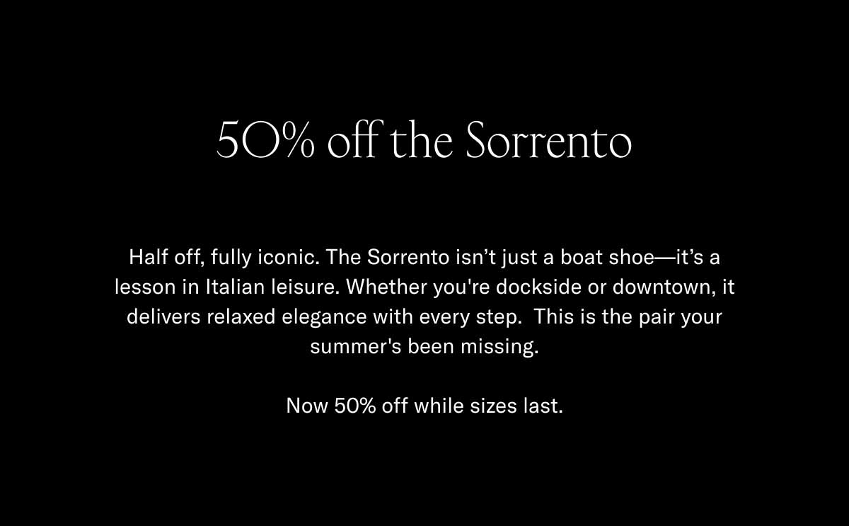 50% off the Sorrento Half off, fully iconic. The Sorrento isn't just a boat shoe—it's a lesson in Italian leisure. Whether you're dockside or downtown, it delivers relaxed elegance with every step. This is the pair your summer's been missing.  Now 50% off while sizes last.