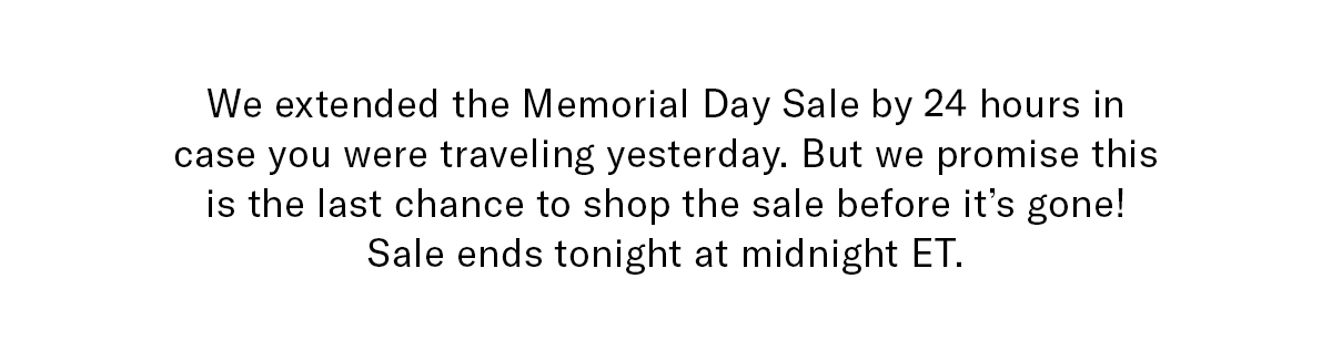 We extended the Memorial Day Sale 24 hours in case you were traveling yesterday. But we promise this is the last chance to shop the sale before it's gone! Sale ends tonight at Midnight ET.
