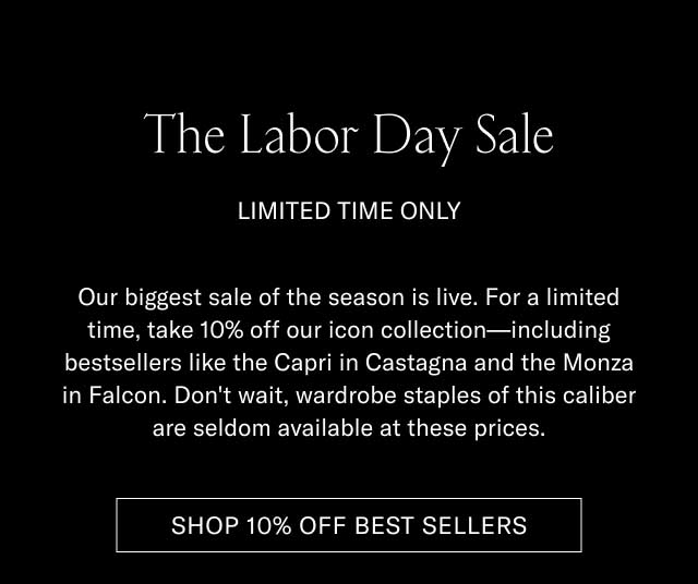 The Labor Day Sale LIMITED TIME ONLY Our biggest sale of the season is live. For a limited time, take 10% off our icon collection—including bestsellers like the Capri in Castagna and the Monza in Falcon. Don't wait, wardrobe staples of this caliber are seldom available at these prices. [SHOP 10% OFF BEST SELLERS]