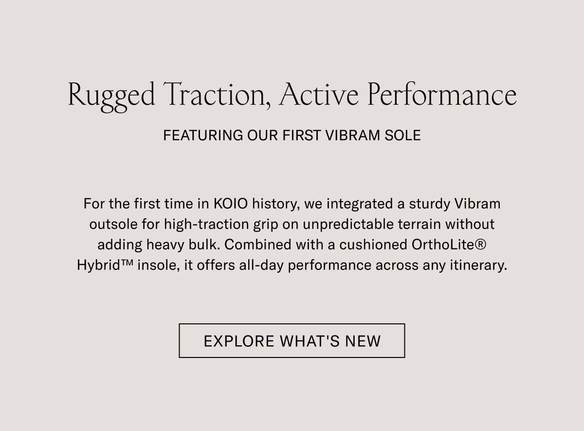 Rugged Traction, Active Performance FEATURING OUR FIRST VIBRAM SOLE  For the first time in KOIO history, we integrated a custom Vibram outsole for high-traction grip on unpredictable terrain without adding heavy bulk. Combined with a cushioned OrthoLite Hybrid Insole, it offers all-day performance across any itinerary.  EXPLORE WHAT'S NEW