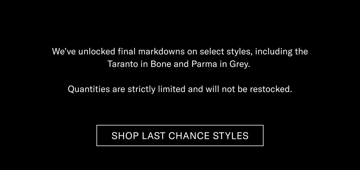 We’ve unlocked final markdowns on select styles, including the Taranto in Bone and Parma in Grey.  Quantities are strictly limited and will not be restocked.  [SHOP LAST CHANCE STYLES]