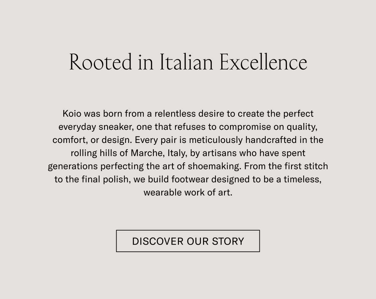 Rooted in Italian Excellence  Koio was born from a relentless desire to create the perfect everyday sneaker, one that refuses to compromise on quality, comfort, or design. Every pair is meticulously handcrafted in the rolling hills of Marche, Italy, by artisans who have spent generations perfecting the art of shoemaking. From the first stitch to the final polish, we build footwear designed to be a timeless, wearable work of art.  DISCOVER OUR STORY