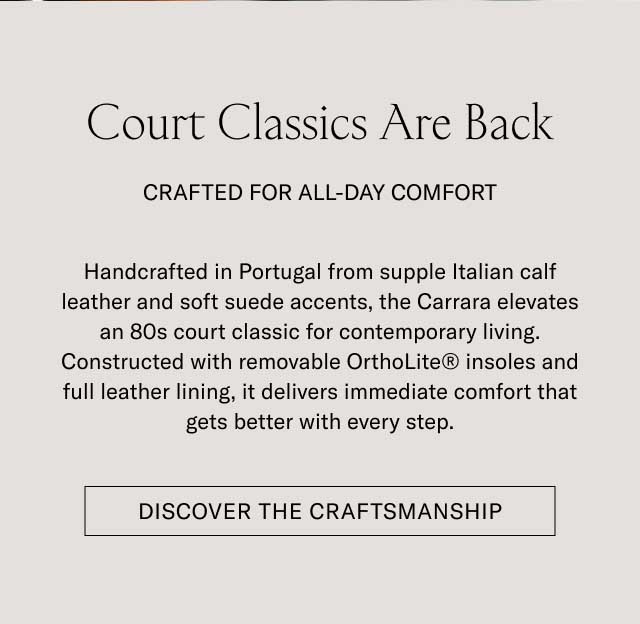 Court Classics Are Back CRAFTED FOR ALL-DAY COMFORT Handcrafted in Portugal from supple Italian calf leather and soft suede accents, the Carrara elevates an 80s court classic for contemporary living. Constructed with removable OrthoLite® insoles and full leather lining, it delivers immediate comfort that gets better with every step. [DISCOVER THE CRAFTSMANSHIP]