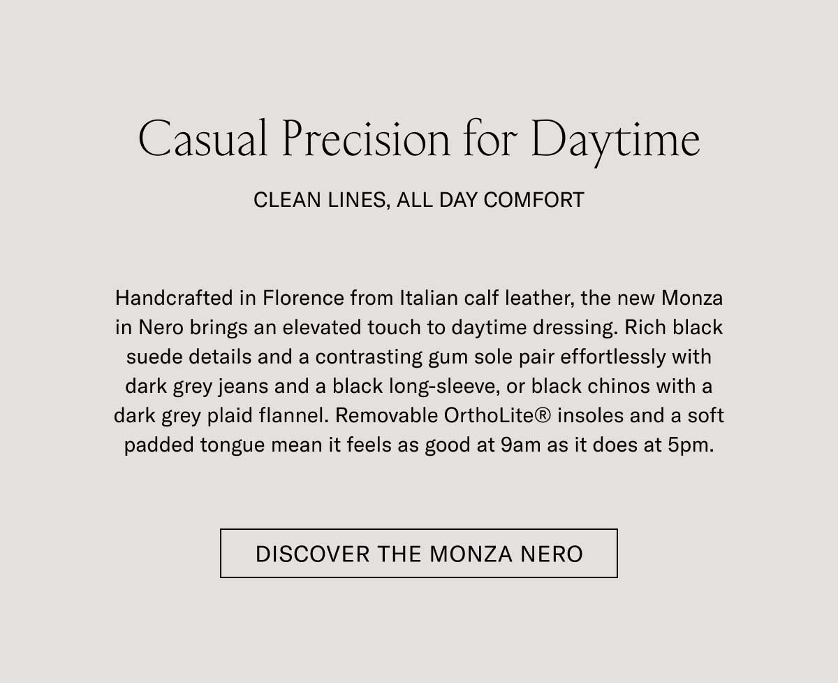 Casual Precision for Daytime CLEAN LINES, ALL DAY COMFORT Handcrafted in Florence from Italian calf leather, the new Monza in Nero brings an elevated touch to daytime dressing. Rich black suede details and a contrasting gum sole pair effortlessly with dark grey jeans and a black long-sleeve, or black chinos with a dark grey plaid flannel. Removable OrthoLite® insoles and a soft padded tongue mean it feels as good at 9am as it does at 5pm.  [DISCOVER THE MONZA NERO]