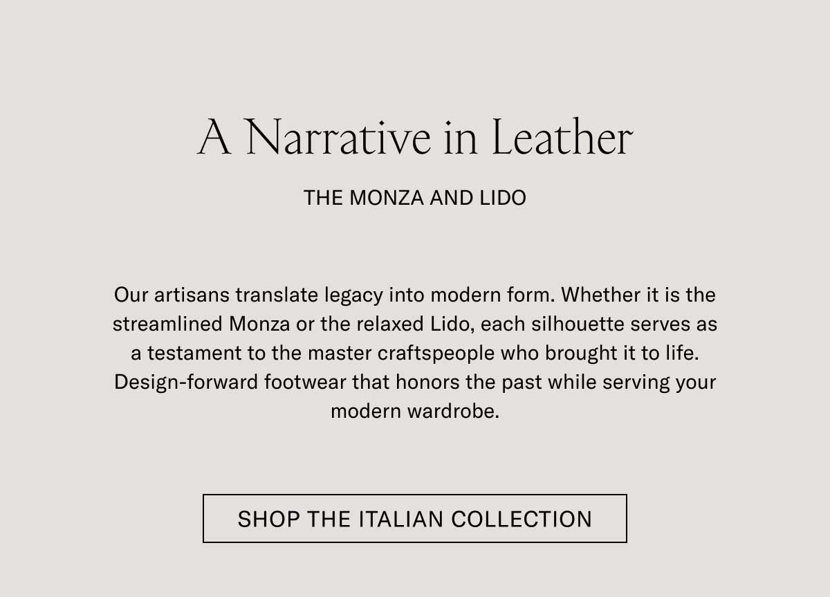 A Narrative in Leather THE MONZA AND LIDO  Our artisans translate legacy into modern form. Whether it is the streamlined Monza or the relaxed Lido, each silhouette serves as a testament to the master craftspeople who brought it to life. Design-forward footwear that honors the past while serving your modern wardrobe.  [SHOP THE ITALIAN COLLECTION]