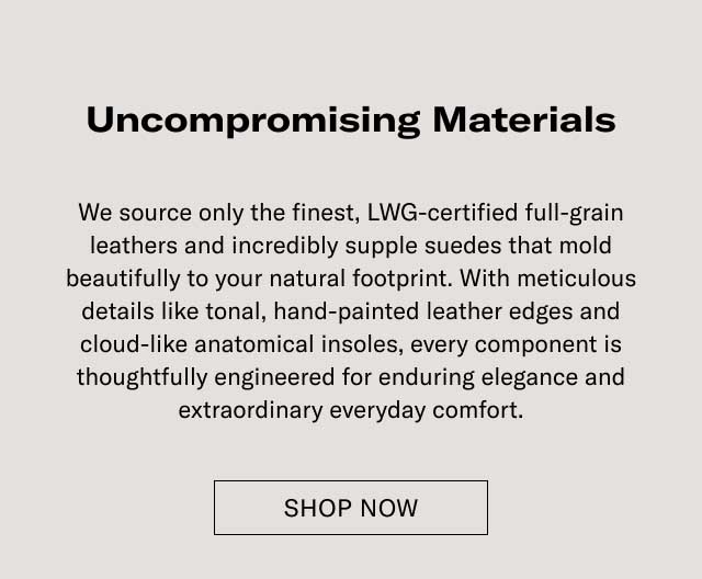 Uncompromising Materials We source only the finest, LWG-certified full-grain leathers and incredibly supple suedes that mold beautifully to your natural footprint. With meticulous details like tonal, hand-painted leather edges and cloud-like anatomical insoles, every component is thoughtfully engineered for enduring elegance and extraordinary everyday comfort. EXPLORE THE CRAFTSMANSHIP