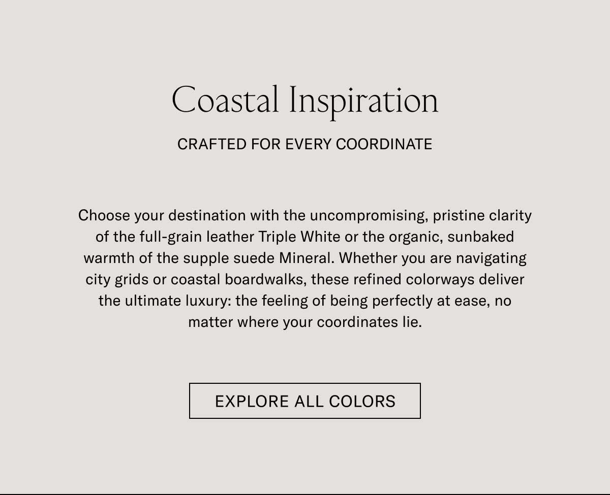 Coastal Inspiration CRAFTED FOR EVERY COORDINATE  Choose your destination with the uncompromising, pristine clarity of the full-grain leather Triple White or the organic, sunbaked warmth of the supple suede Almond. Whether you are navigating city grids or coastal boardwalks, these refined colorways deliver the ultimate luxury: the feeling of being perfectly at ease, no matter where your coordinates lie.  [EXPLORE ALL COLORS]