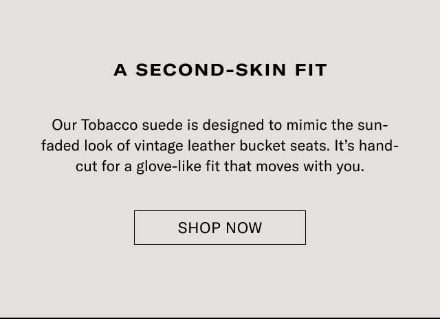 A second-skin fit Our Tobacco suede is designed to mimic the sun-faded look of vintage leather bucket seats. It’s hand-cut for a glove-like fit that moves with you. Explore Monza