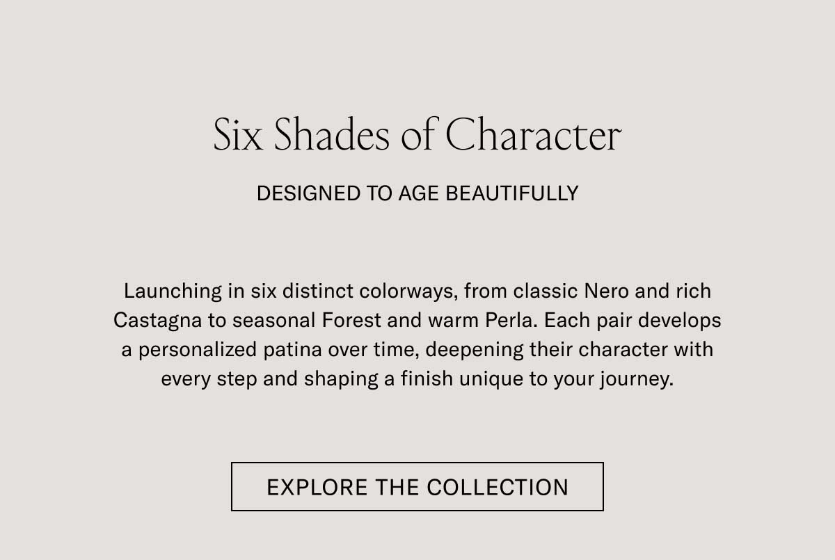 Six Shades of Character DESIGNED TO AGE BEAUTIFULLY Launching in six distinct colorways, from classic Nero and rich Castagna to seasonal Forest and warm Perla. Each pair develops a personalized patina over time, deepening their character with every step and shaping a finish unique to your journey.  [EXPLORE THE COLLECTION]