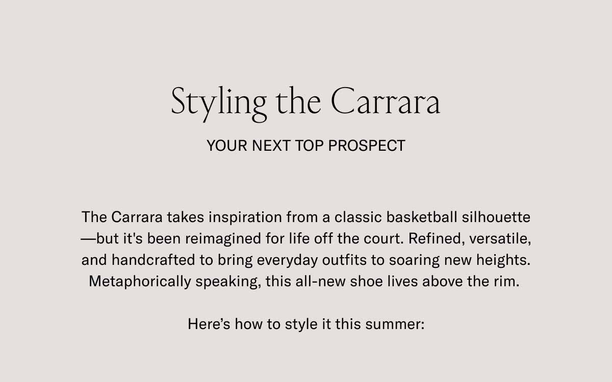 Styling the Carrara Your Next Top Prospect The Carrara takes inspiration from a classic basketball silhouette—but it's been reimagined for life off the court. Refined, versatile, and handcrafted to bring everyday outfits to soaring new heights. Metaphorically speaking, this all-new shoe lives above the rim.   Here's how to style it this summer: