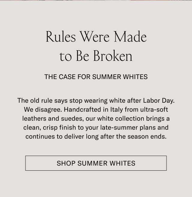 Rules Were Made to Be Broken THE CASE FOR SUMMER WHITES The old rule says stop wearing white after Labor Day. We disagree. Handcrafted in Italy from ultra-soft leathers and suedes, our white collection brings a clean, crisp finish to your late-summer plans and continues to deliver long after the season ends. [SHOP SUMMER WHITES]