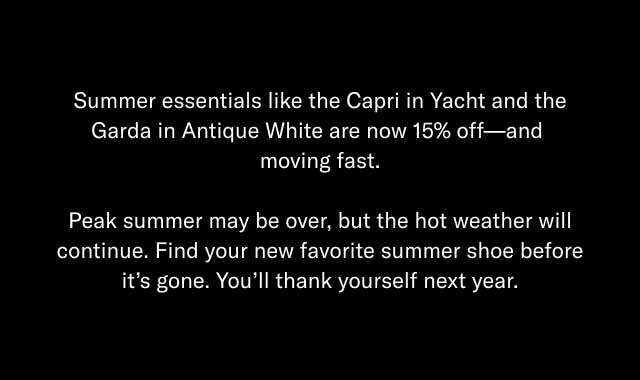 Summer essentials like the Capri in Yacht and the Garda in Antique White are now 15% off—and moving fast. Peak summer may be over, but the hot weather will continue. Find your new favorite summer shoe before it's gone. You'll thank yourself next year. 