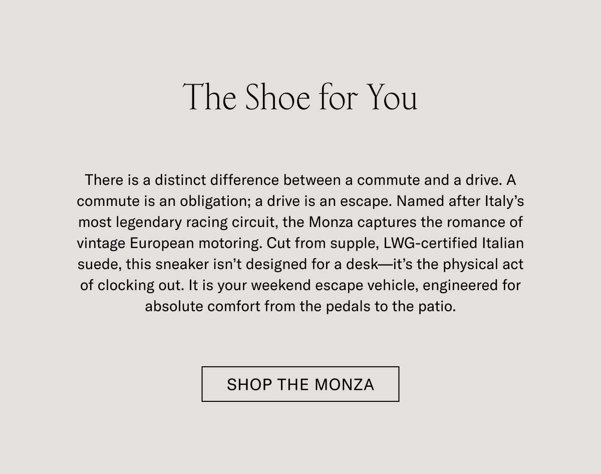 The Shoe for You There is a distinct difference between a commute and a drive. A commute is an obligation; a drive is an escape. Named after Italy’s most legendary racing circuit, the Monza captures the romance of vintage European motoring. Cut from supple, LWG-certified Italian suede, this sneaker isn’t designed for a desk—it’s the physical act of clocking out. It is your weekend escape vehicle, engineered for absolute comfort from the pedals to the patio. Shop the Monza