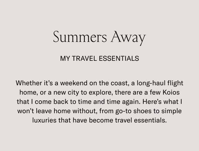 Summers Away my travel essentials Whether it's a weekend on the coast, a long-haul flight home, or a new city to explore, there are a few Koios that I come back to time and time again. Here's what I won't leave home without, from go-to shoes to simple luxuries that have become travel essentials.