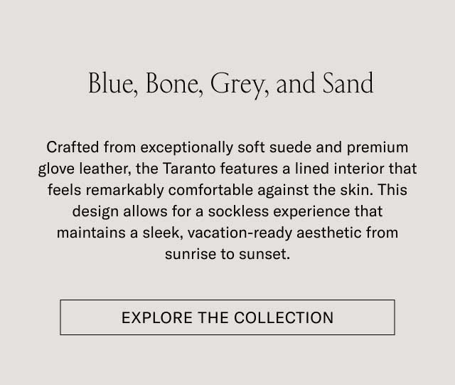 Blue, Bone, Grey, and Sand Crafted from exceptionally soft suede and premium glove leather, the Taranto features a lined interior that feels remarkably comfortable against the skin. This design allows for a sockless experience that maintains a sleek, vacation-ready aesthetic from sunrise to sunset. [EXPLORE THE COLLECTION]