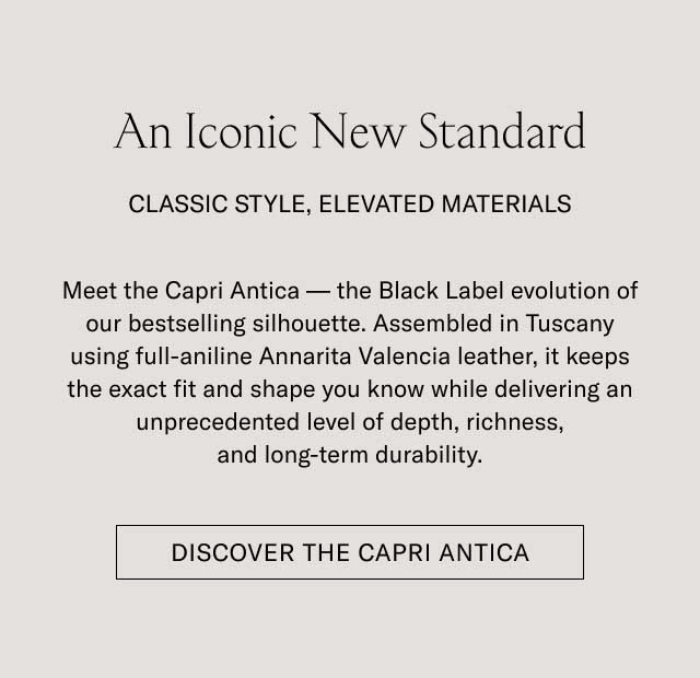 An Iconic New Standard CLASSIC STYLE, ELEVATED MATERIALS Meet the Capri Antica — the Black Label evolution of our bestselling silhouette. Assembled in Tuscany using full-aniline Annarita Valencia leather, it keeps the exact fit and shape you know while delivering an unprecedented level of depth, richness, and long-term durability. [DISCOVER THE CAPRI ANTICA]