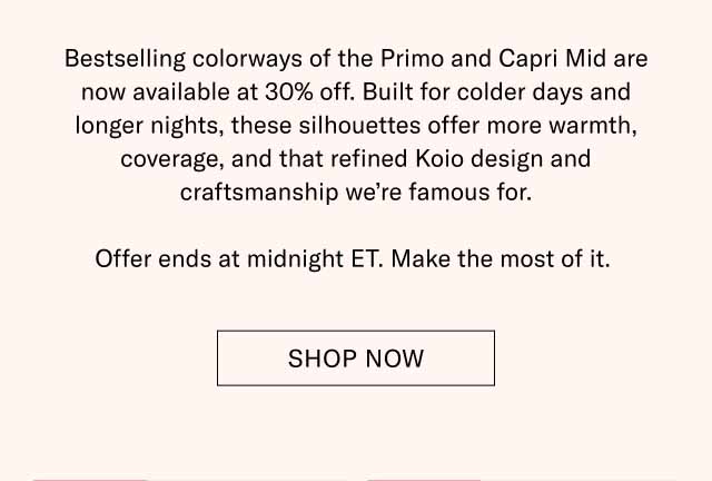 Bestselling colorways of the Primo and Capri Mid are now available at 30% off. Built for colder days and longer nights, these silhouettes offer more warmth, coverage, and that refined Koio design and craftsmanship we're famous for. Offer ends at midnight ET. Make the most of it. Shop Now