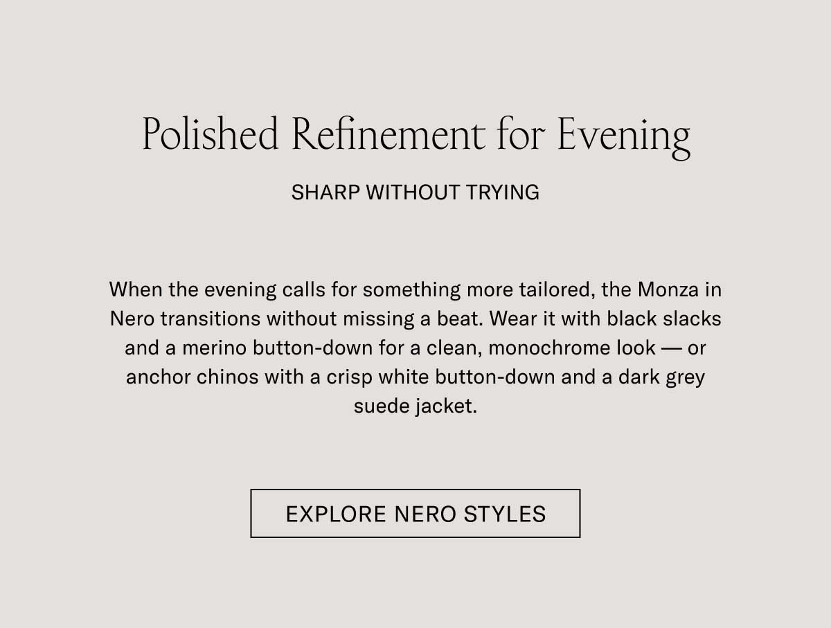 Polished Refinement for Evening SHARP WITHOUT TRYING When the evening calls for something more tailored, the Monza in Nero transitions without missing a beat. Wear it with black slacks and a merino button-down for a clean, monochrome look—or anchor chinos with a crisp white button-down and a dark grey suede jacket.  [EXPLORE NERO STYLES]