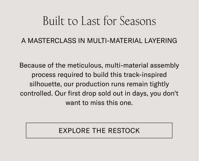 Built to Last for Seasons A MASTERCLASS IN MULTI-MATERIAL LAYERING Because of the meticulous, multi-material assembly process required to build this track-inspired silhouette, our production runs remain tightly controlled. Our first drop sold out in days, you don't want to miss this one. [EXPLORE THE RESTOCK]
