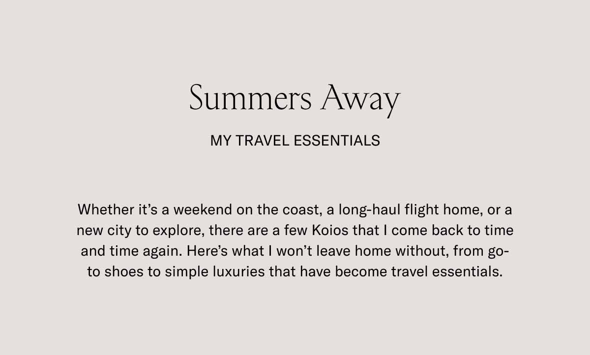 Summers Away my travel essentials Whether it's a weekend on the coast, a long-haul flight home, or a new city to explore, there are a few Koios that I come back to time and time again. Here's what I won't leave home without, from go-to shoes to simple luxuries that have become travel essentials.