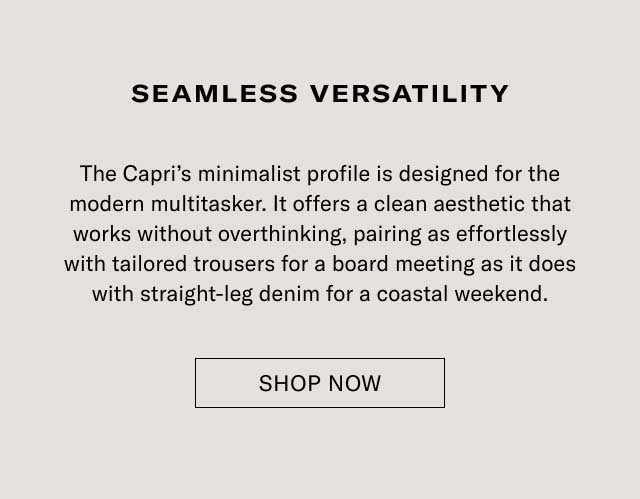 Seamless Versatility The Capri’s minimalist profile is designed for the modern multitasker. It offers a clean aesthetic that works without overthinking, pairing as effortlessly with tailored trousers for a board meeting as it does with straight-leg denim for a coastal weekend. Shop Now