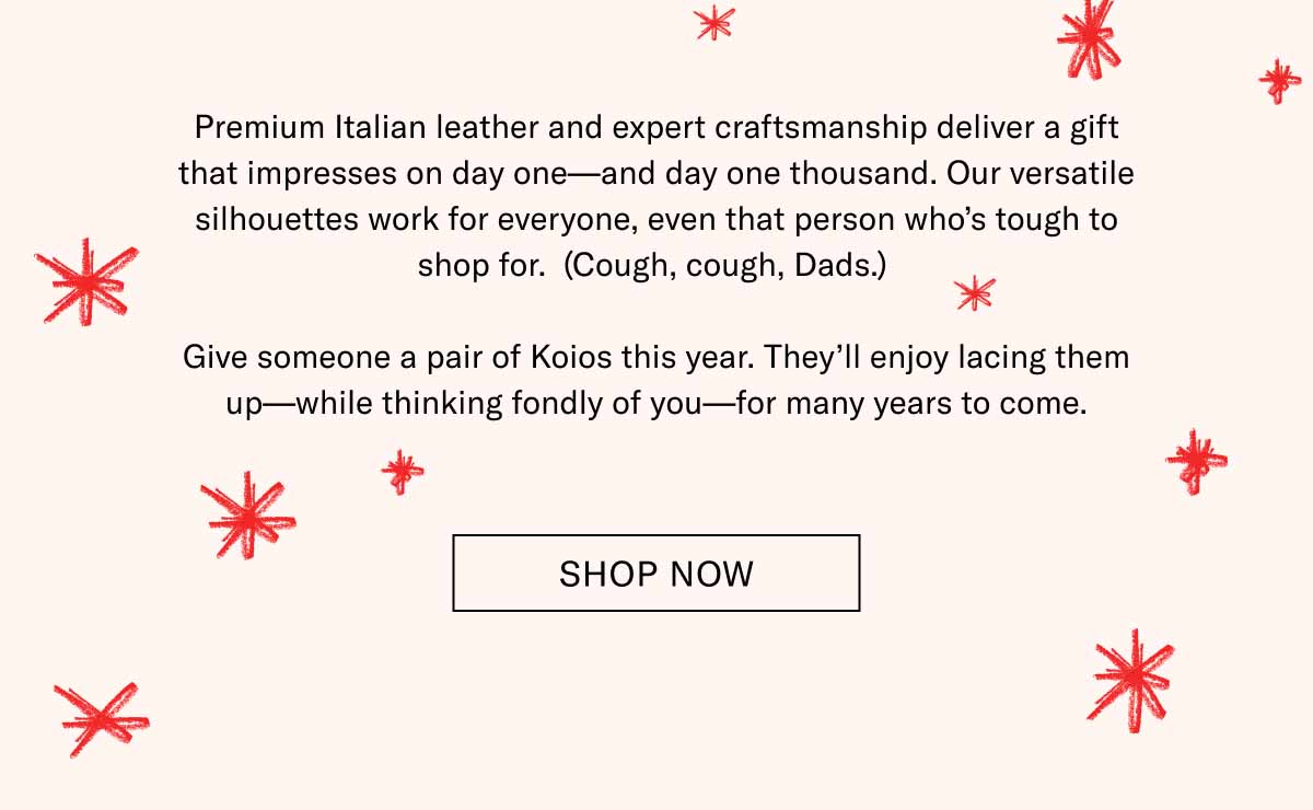 Premium Italian leather and expert craftsmanship deliver a gift that impresses on day one—and day one thousand. Our versatile silhouettes work for everyone, even that person who’s tough to shop for.  (Cough, cough, Dads.)   Give someone a pair of Koios this year. They’ll enjoy lacing them up—while thinking fondly of you—for many years to come. Shop Now