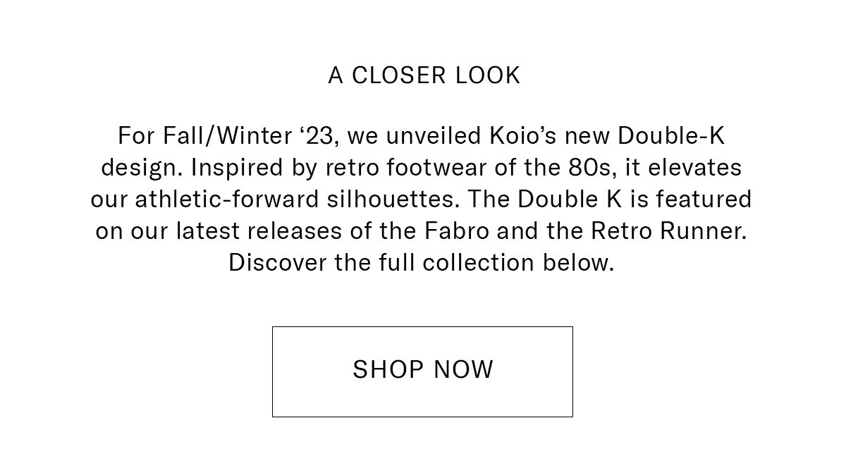 A CLOSER LOOK  Body Copy: For Fall/Winter '23, we unveiled Koio's new Double-K design. Inspired by retro footwear of the 80s, it elevates our athletic-forward silhouettes. The Double K is featured on our latest releases of the Fabro and the Retro Runner. Discover the full collection below.