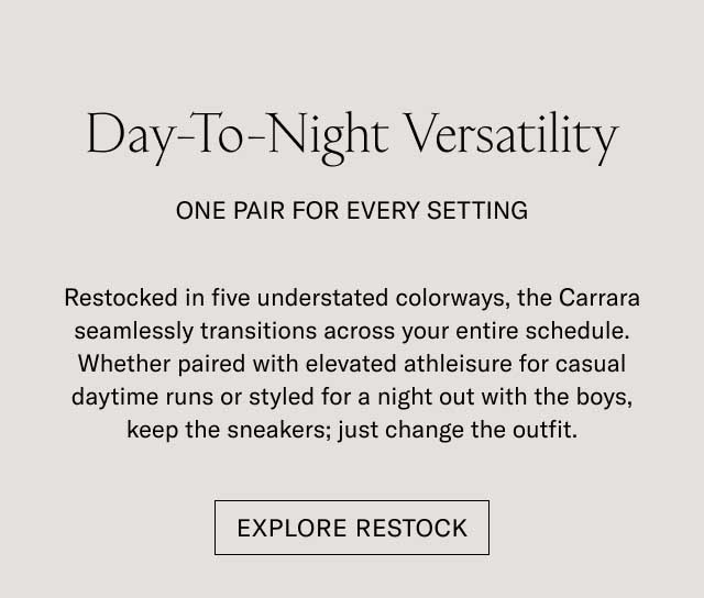 Day-To-Night Versatility ONE PAIR FOR EVERY SETTING Restocked in five understated colorways, the Carrara seamlessly transitions across your entire schedule. Whether paired with elevated athleisure for casual daytime runs or styled for a night out with the boys, keep the sneakers, just change the outfit. [EXPLORE RESTOCK]