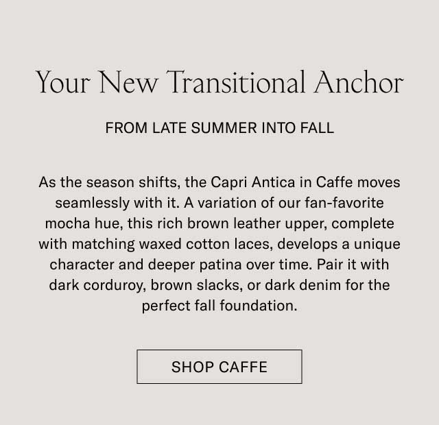 Your New Transitional Anchor FROM LATE SUMMER INTO FALL As the season shifts, the Capri Antica in Caffè moves seamlessly with it. A variation of our fan-favorite mocha hue, this rich brown leather upper, complete with matching waxed cotton laces, develops a unique character and deeper patina over time. Pair it with dark corduroy, brown slacks, or dark denim for the perfect fall foundation. [SHOP CAFFÈ]