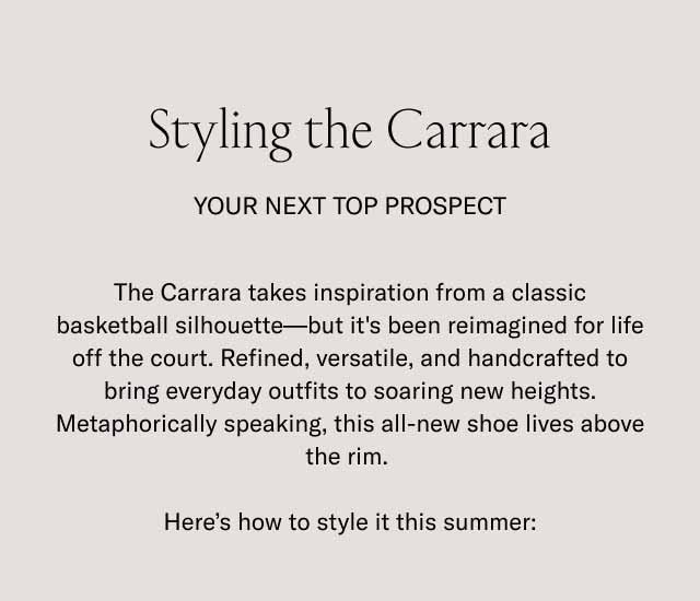 Styling the Carrara Your Next Top Prospect The Carrara takes inspiration from a classic basketball silhouette—but it's been reimagined for life off the court. Refined, versatile, and handcrafted to bring everyday outfits to soaring new heights. Metaphorically speaking, this all-new shoe lives above the rim. Here's how to style it this summer:
