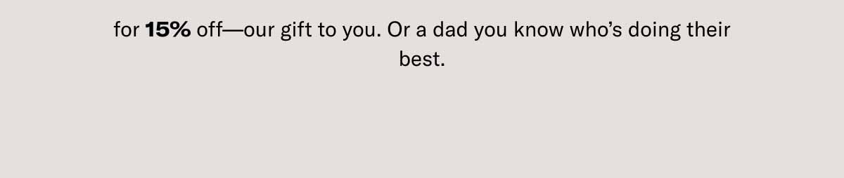 for 15% off—our gift to you. Or a dad you know who's doing their best.