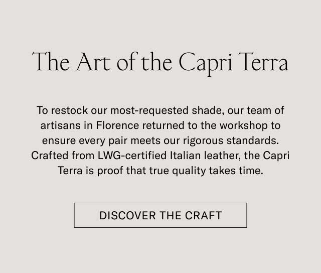 The Art of the Capri Terra To restock our most-requested shade, our team of artisans in Florence returned to the workshop to ensure every pair meets our rigorous standards. Crafted from LWG-certified Italian leather, the Capri Terra is proof that true quality takes time. [DISCOVER THE CRAFT]