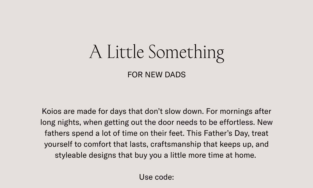 A Little Something For New Dads Koios are made for days that don't slow down. For mornings after long nights, when getting out the door needs to be effortless. New fathers spend a lot of time on their feet. This Father's Day, treat yourself to comfort that lasts, craftsmanship that keeps up, and styleable designs that buy you a little more time at home.   Use code:
