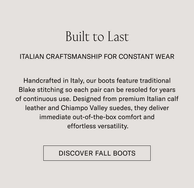 Built to Last ITALIAN CRAFTSMANSHIP FOR CONSTANT WEAR Handcrafted in Italy, our boots feature traditional Blake stitching so each pair can be resoled for years of continuous use. Designed from premium Italian calf leather and Chiampo Valley suedes, they deliver immediate out-of-the-box comfort and effortless versatility. [DISCOVER FALL BOOTS]