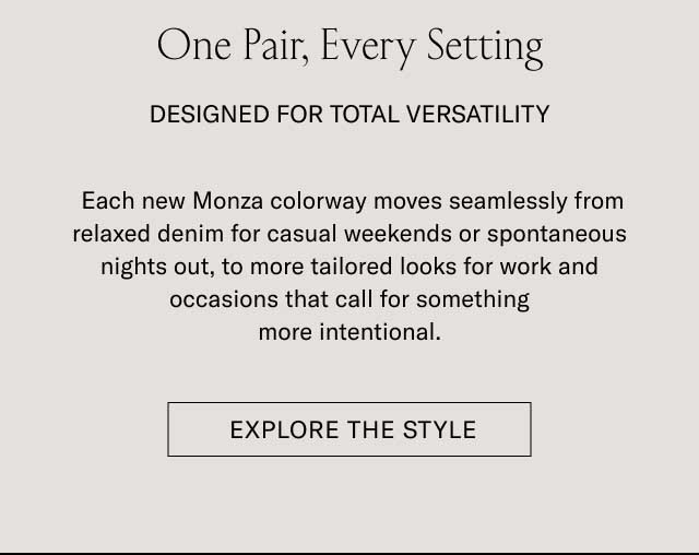 One Pair, Every Setting DESIGNED FOR TOTAL VERSATILITY Each new Monza colorway moves seamlessly from relaxed denim for casual weekends or spontaneous nights out, to more tailored looks for work and occasions that call for something more intentional. [EXPLORE THE STYLE]