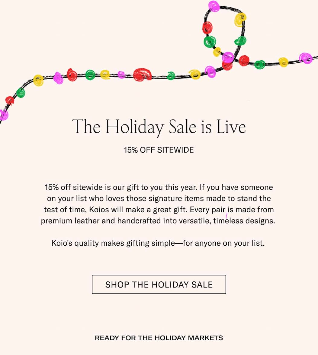 The Holiday Sale is Live 15% Off Sitewide 15% off sitewide is our gift to you this year. If you have someone on your list who loves those signature items made to stand the test of time, Koios will make a great gift. Every pair is made from premium leather and handcrafted into versatile, timeless designs.   Koio's quality makes gifting simple—for anyone on your list.  Shop The holiday sale Ready for the Holiday Markets