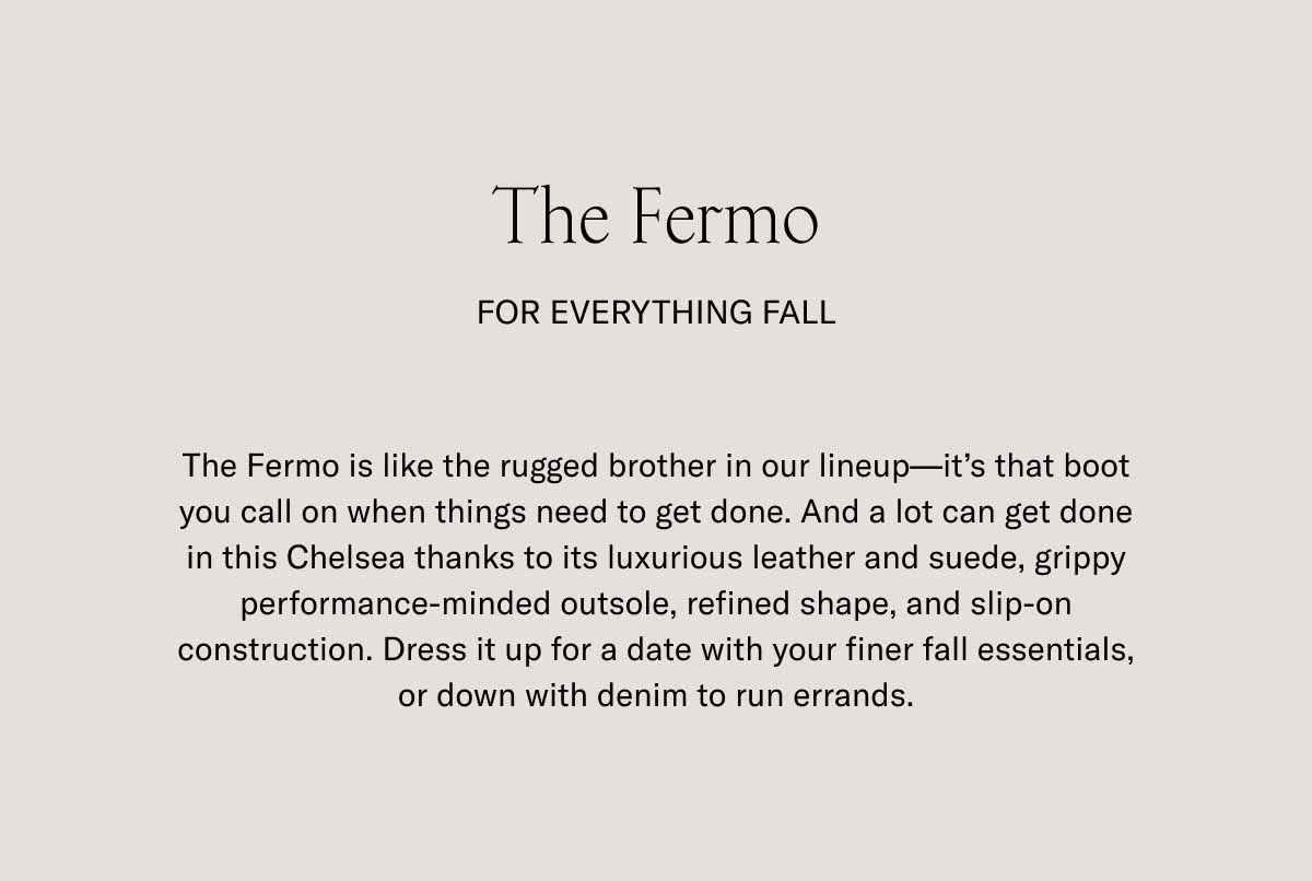 The Fermo For Everything Fall The Fermo is like the rugged brother in our lineup—it's that boot you call on when things need to get done. And a lot can get done in this Chelsea thanks to its luxurious leather and suede, grippy performance-minded outsole, refined shape, and slip-on construction. Dress it up for a date with your finer fall essentials, or down with denim to run errands.