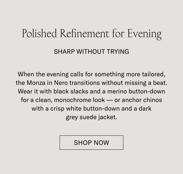 Polished Refinement for Evening SHARP WITHOUT TRYING When the evening calls for something more tailored, the Monza in Nero transitions without missing a beat. Wear it with black slacks and a merino button-down for a clean, monochrome look—or anchor chinos with a crisp white button-down and a dark grey suede jacket. [EXPLORE NERO STYLES]