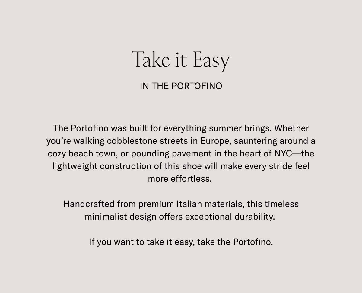Take it Easy In the Portofino The Portofino was built for everything summer brings. Whether you're walking cobblestone streets in Europe, sauntering around a cozy beach town, or pounding pavement in the heart of NYC—the lightweight construction of this shoe will make every stride feel more effortless.   Handcrafted from premium Italian materials, this timeless minimalist design offers exceptional durability.   If you want to take it easy, take the Portofino.