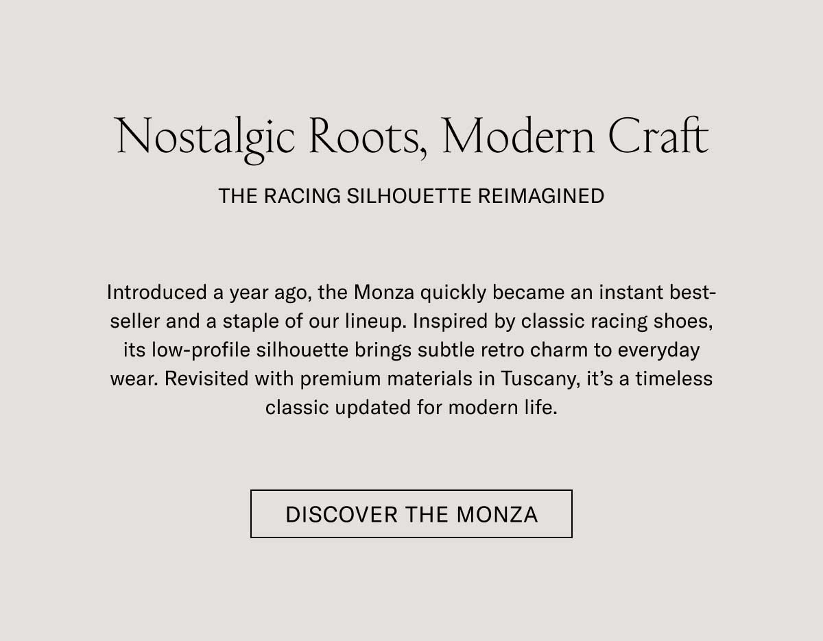 Nostalgic Roots, Modern Craft THE RACING SILHOUETTE REIMAGINED Introduced a year ago, the Monza quickly became an instant best-seller and a staple of our lineup. Inspired by classic racing shoes, its low-profile silhouette brings subtle retro charm to everyday wear. Revisited with premium materials in Tuscany, it's a timeless classic updated for modern life.  [DISCOVER THE MONZA]