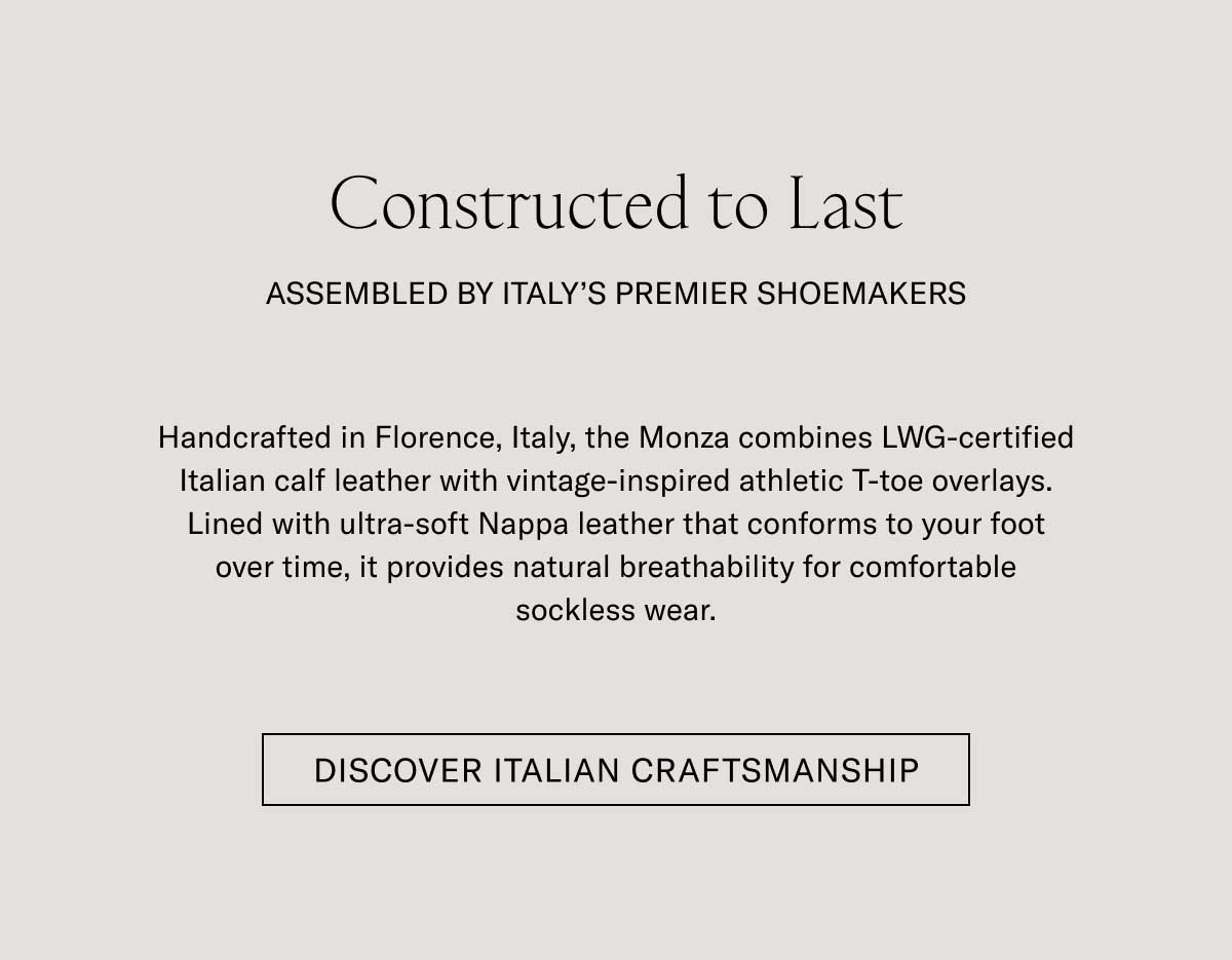 Constructed to Last ASSEMBLED BY ITALY'S PREMIER SHOEMAKERS Handcrafted in Florence, Italy, the Monza combines LWG-certified Italian calf leather with vintage-inspired athletic T-toe overlays. Lined with ultra-soft Nappa leather that conforms to your foot over time, it provides natural breathability for comfortable sockless wear.  [DISCOVER ITALIAN CRAFTSMANSHIP]