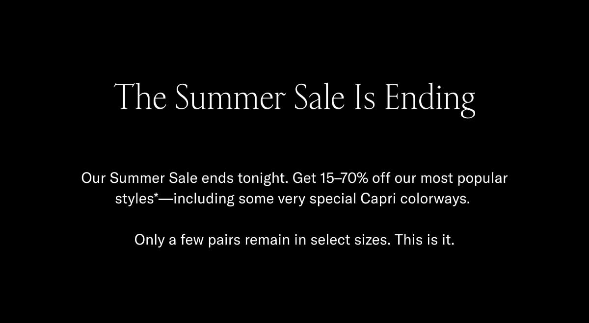 The Summer Sale Is Ending Our Summer Sale ends tonight. Get 15–70% off our most popular styles*—including some very special Capri colorways.   Only a few pairs remain in select sizes. This is it.