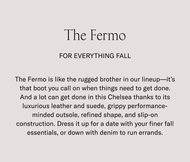 The Fermo For Everything Fall The Fermo is like the rugged brother in our lineup—it's that boot you call on when things need to get done. And a lot can get done in this Chelsea thanks to its luxurious leather and suede, grippy performance-minded outsole, refined shape, and slip-on construction. Dress it up for a date with your finer fall essentials, or down with denim to run errands.