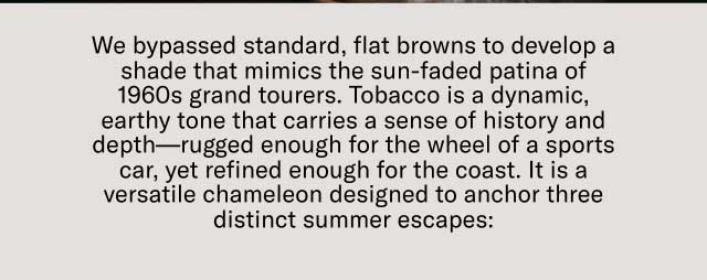 We bypassed standard, flat browns to develop a shade that mimics the sun-faded patina of 1960s grand tourers. Tobacco is a dynamic, earthy tone that carries a sense of history and depth—rugged enough for the wheel of a sports car, yet refined enough for the coast. It is a versatile chameleon designed to anchor three distinct summer escapes: