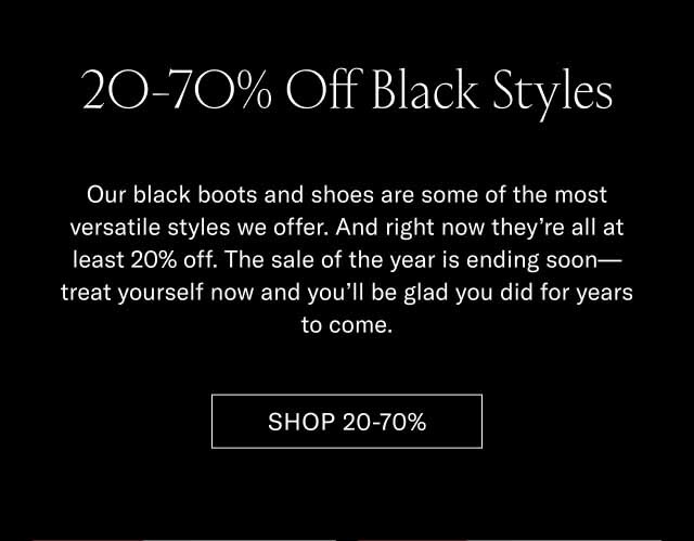 20-70% Off Black Styles Our black boots and shoes are some of the most versatile styles we offer. And right now they're all at least 20% off. The sale of the year is ending soon—treat yourself now and you'll be glad you did for years to come. Shop 20-70% 