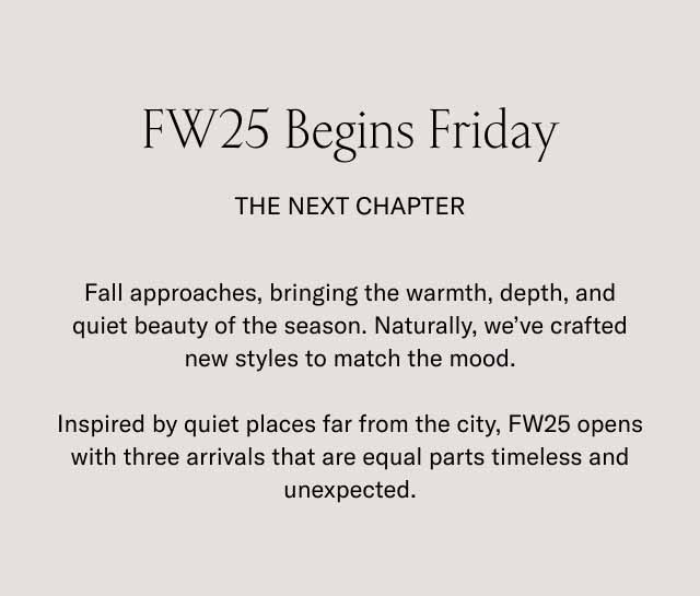 FW25 Begins Friday The Next Chapter Fall approaches, bringing the warmth, depth, and quiet beauty of the season. Naturally, we've crafted new styles to match the mood. Inspired by quiet places far from the city, FW25 opens with three arrivals that are equal parts timeless and unexpected.
